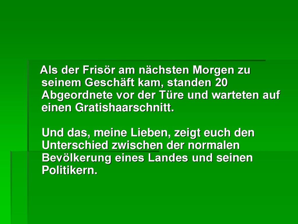 Als der Frisör am nächsten Morgen zu seinem Geschäft kam, standen 20 Abgeordnete vor der Türe und warteten auf einen Gratishaarschnitt. Und das, meine Lieben, zeigt euch den Unterschied zwischen der normalen Bevölkerung eines Landes und seinen Politikern.