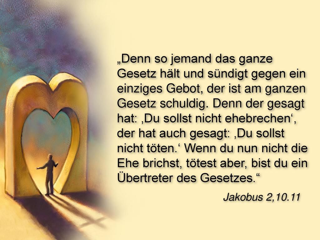 „Denn so jemand das ganze Gesetz hält und sündigt gegen ein einziges Gebot, der ist am ganzen Gesetz schuldig. Denn der gesagt hat: ‚Du sollst nicht ehebrechen‘, der hat auch gesagt: ‚Du sollst nicht töten.‘ Wenn du nun nicht die Ehe brichst, tötest aber, bist du ein Übertreter des Gesetzes.