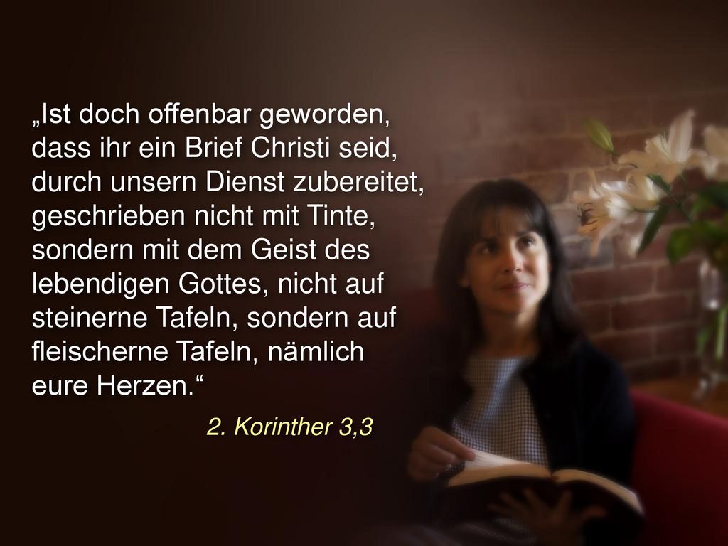 „Ist doch offenbar geworden, dass ihr ein Brief Christi seid, durch unsern Dienst zubereitet, geschrieben nicht mit Tinte, sondern mit dem Geist des lebendigen Gottes, nicht auf steinerne Tafeln, sondern auf fleischerne Tafeln, nämlich eure Herzen.