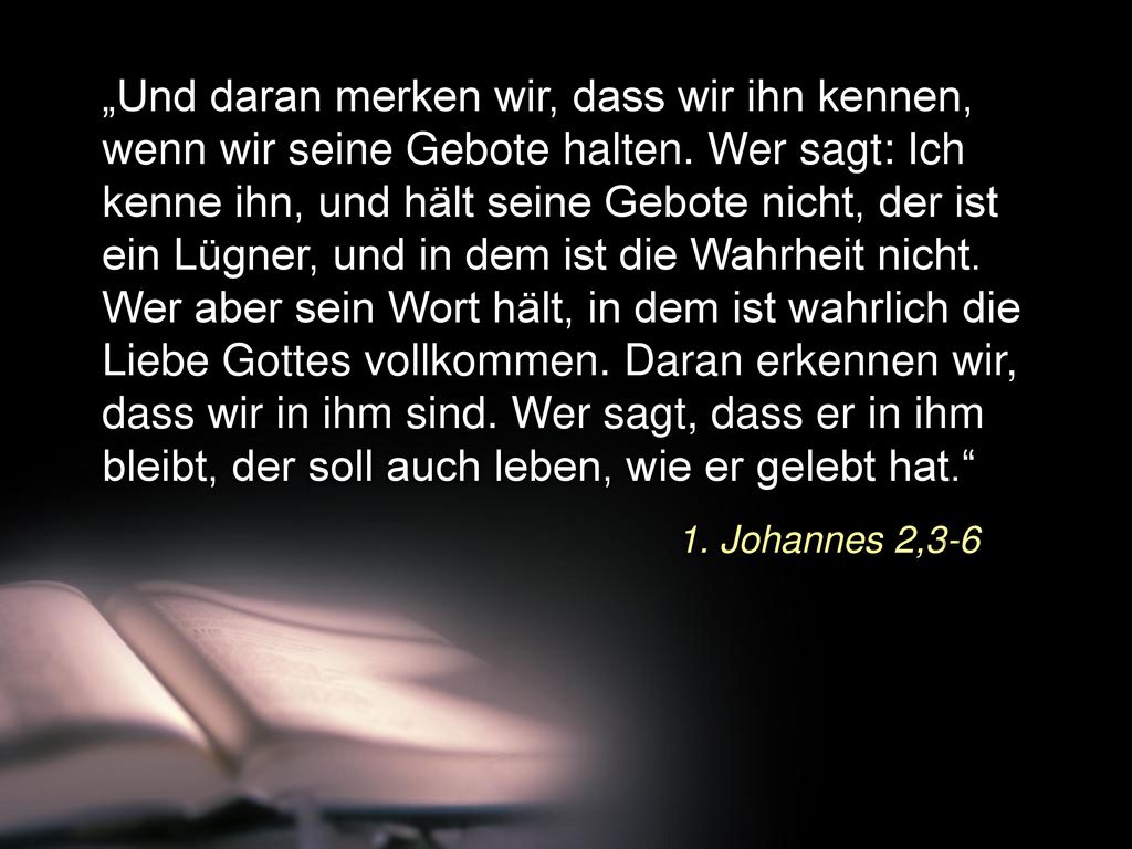 „Und daran merken wir, dass wir ihn kennen, wenn wir seine Gebote halten. Wer sagt: Ich kenne ihn, und hält seine Gebote nicht, der ist ein Lügner, und in dem ist die Wahrheit nicht. Wer aber sein Wort hält, in dem ist wahrlich die Liebe Gottes vollkommen. Daran erkennen wir, dass wir in ihm sind. Wer sagt, dass er in ihm bleibt, der soll auch leben, wie er gelebt hat.