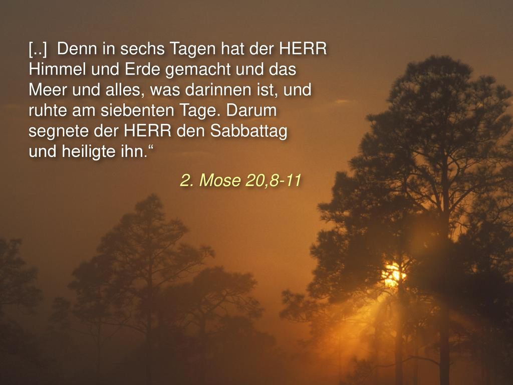 [..] Denn in sechs Tagen hat der HERR Himmel und Erde gemacht und das Meer und alles, was darinnen ist, und ruhte am siebenten Tage. Darum segnete der HERR den Sabbattag und heiligte ihn.