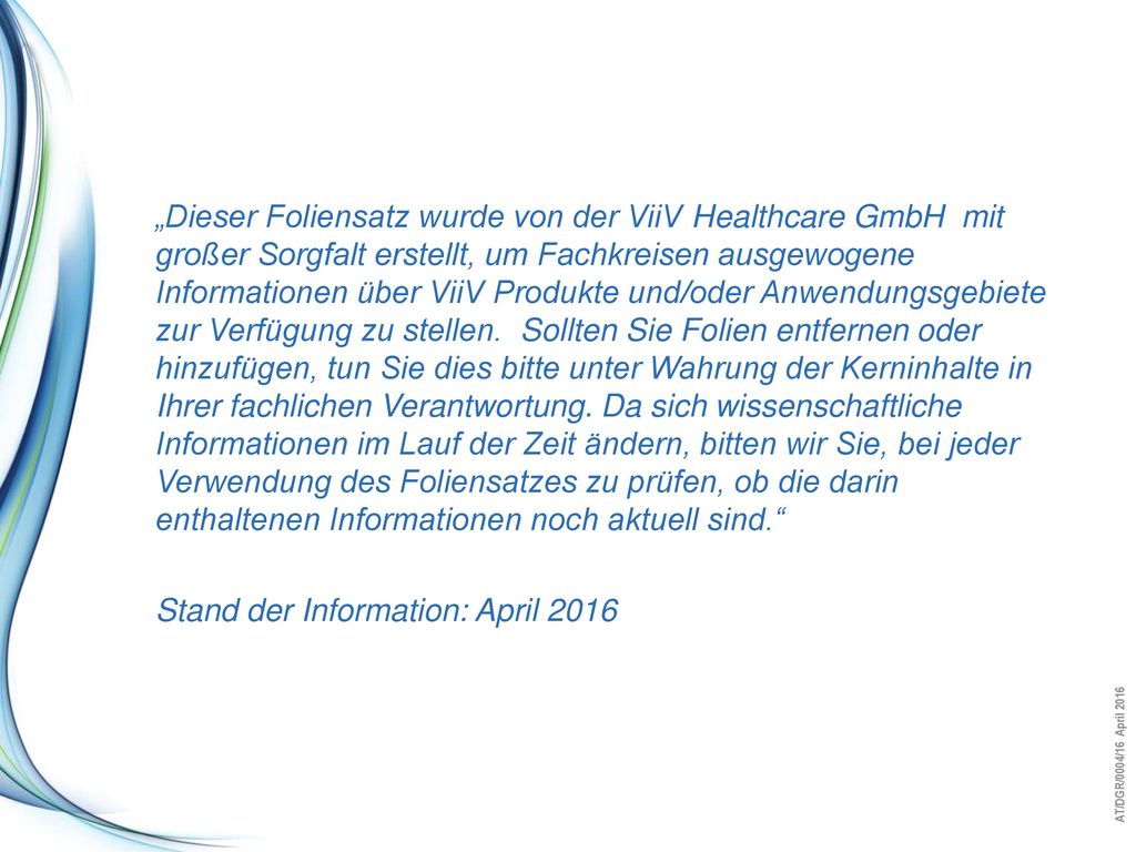 „Dieser Foliensatz wurde von der ViiV Healthcare GmbH mit großer Sorgfalt erstellt, um Fachkreisen ausgewogene Informationen über ViiV Produkte und/oder Anwendungsgebiete zur Verfügung zu stellen. Sollten Sie Folien entfernen oder hinzufügen, tun Sie dies bitte unter Wahrung der Kerninhalte in Ihrer fachlichen Verantwortung. Da sich wissenschaftliche Informationen im Lauf der Zeit ändern, bitten wir Sie, bei jeder Verwendung des Foliensatzes zu prüfen, ob die darin enthaltenen Informationen noch aktuell sind.