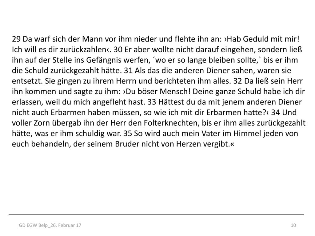 29 Da warf sich der Mann vor ihm nieder und flehte ihn an: ›Hab Geduld mit mir! Ich will es dir zurückzahlen‹. 30 Er aber wollte nicht darauf eingehen, sondern ließ ihn auf der Stelle ins Gefängnis werfen, ´wo er so lange bleiben sollte,` bis er ihm die Schuld zurückgezahlt hätte. 31 Als das die anderen Diener sahen, waren sie entsetzt. Sie gingen zu ihrem Herrn und berichteten ihm alles. 32 Da ließ sein Herr ihn kommen und sagte zu ihm: ›Du böser Mensch! Deine ganze Schuld habe ich dir erlassen, weil du mich angefleht hast. 33 Hättest du da mit jenem anderen Diener nicht auch Erbarmen haben müssen, so wie ich mit dir Erbarmen hatte ‹ 34 Und voller Zorn übergab ihn der Herr den Folterknechten, bis er ihm alles zurückgezahlt hätte, was er ihm schuldig war. 35 So wird auch mein Vater im Himmel jeden von euch behandeln, der seinem Bruder nicht von Herzen vergibt.«