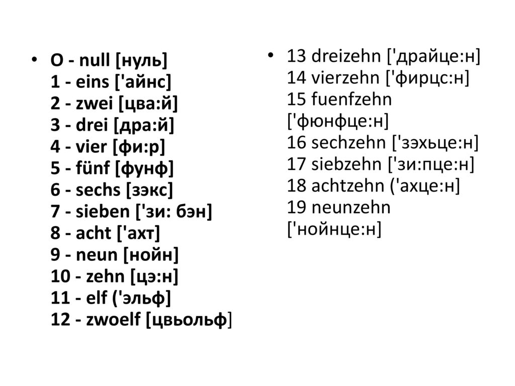 13 dreizehn [ драйце:н] 14 vierzehn [ фирцс:н] 15 fuenfzehn [ фюнфце:н] 16 sechzehn [ зэхьце:н] 17 siebzehn [ зи:пце:н] 18 achtzehn ( ахце:н] 19 neunzehn [ нойнце:н]