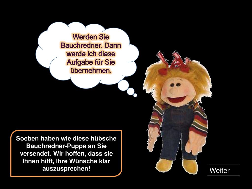 Werden Sie Bauchredner. Dann werde ich diese Aufgabe für Sie übernehmen.