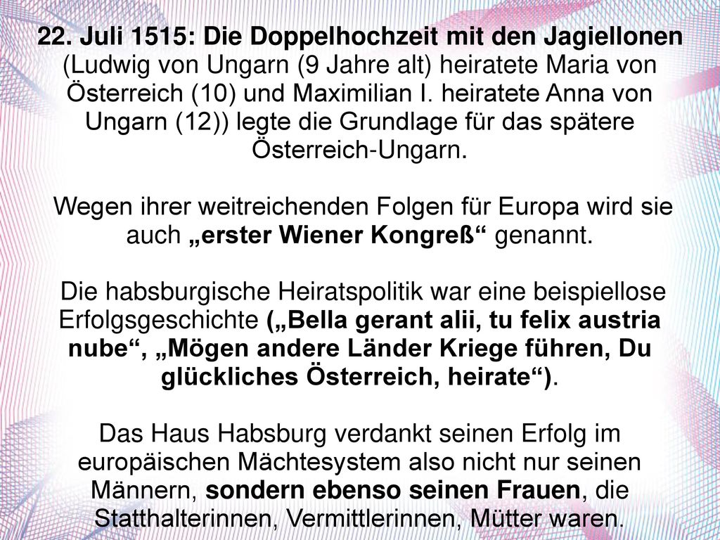 22. Juli 1515: Die Doppelhochzeit mit den Jagiellonen (Ludwig von Ungarn (9 Jahre alt) heiratete Maria von Österreich (10) und Maximilian I. heiratete Anna von Ungarn (12)) legte die Grundlage für das spätere Österreich-Ungarn.