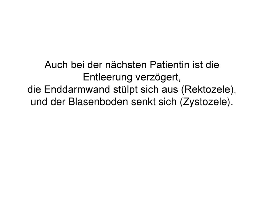 Auch bei der nächsten Patientin ist die Entleerung verzögert, die Enddarmwand stülpt sich aus (Rektozele), und der Blasenboden senkt sich (Zystozele).