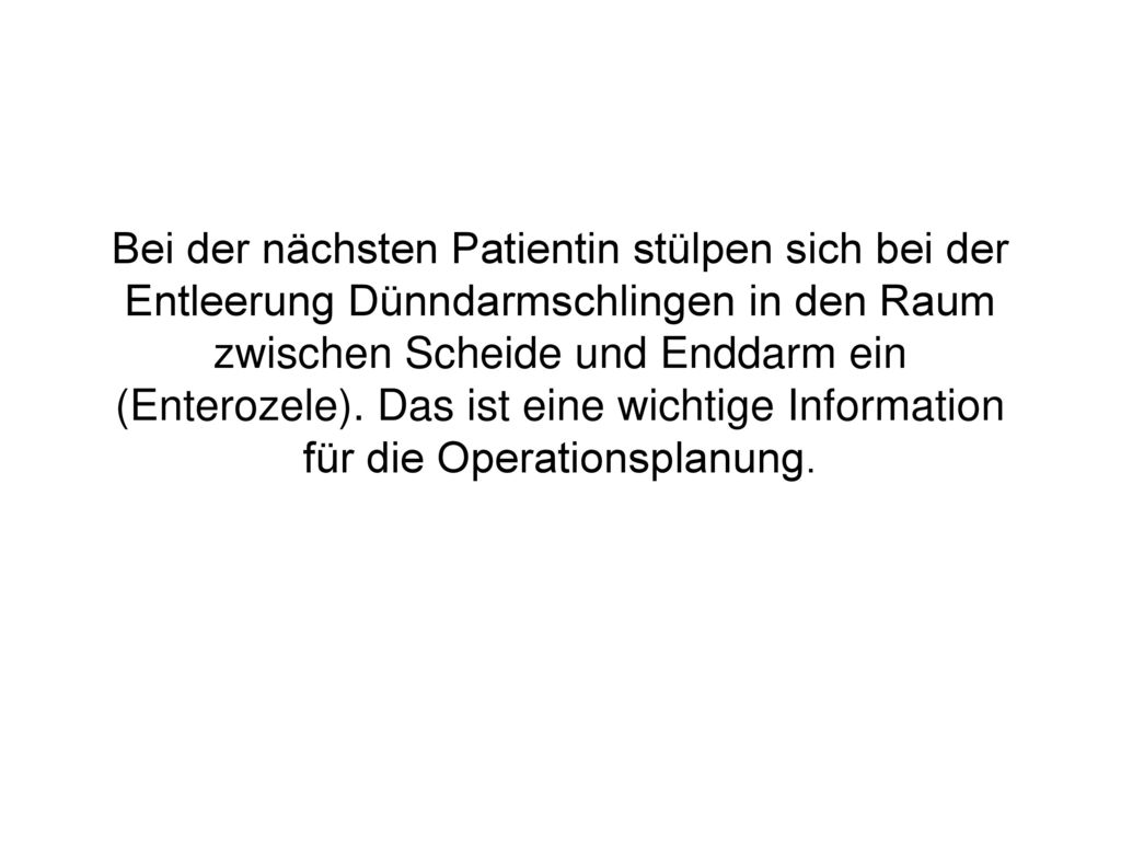 Bei der nächsten Patientin stülpen sich bei der Entleerung Dünndarmschlingen in den Raum zwischen Scheide und Enddarm ein (Enterozele).