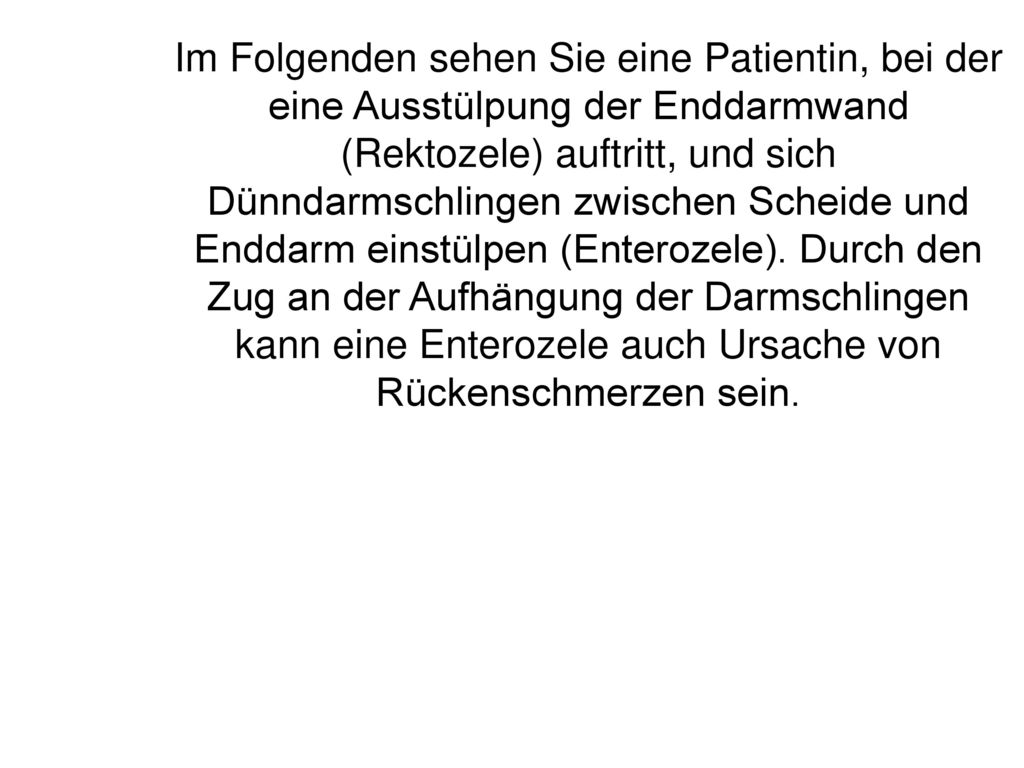 Im Folgenden sehen Sie eine Patientin, bei der eine Ausstülpung der Enddarmwand (Rektozele) auftritt, und sich Dünndarmschlingen zwischen Scheide und Enddarm einstülpen (Enterozele).