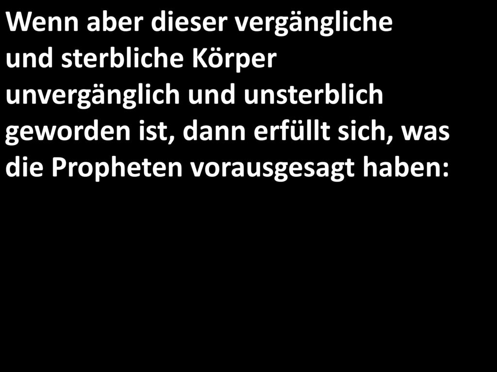 Wenn aber dieser vergängliche und sterbliche Körper unvergänglich und unsterblich geworden ist, dann erfüllt sich, was die Propheten vorausgesagt haben: