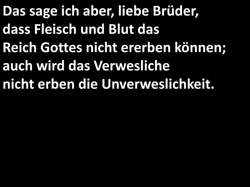 Das sage ich aber, liebe Brüder, dass Fleisch und Blut das Reich Gottes nicht ererben können; auch wird das Verwesliche nicht erben die Unverweslichkeit.
