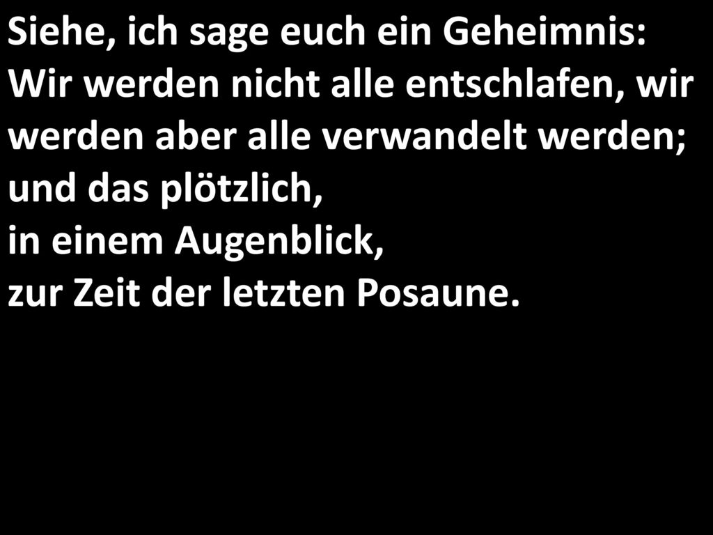 Siehe, ich sage euch ein Geheimnis: Wir werden nicht alle entschlafen, wir werden aber alle verwandelt werden; und das plötzlich, in einem Augenblick, zur Zeit der letzten Posaune.