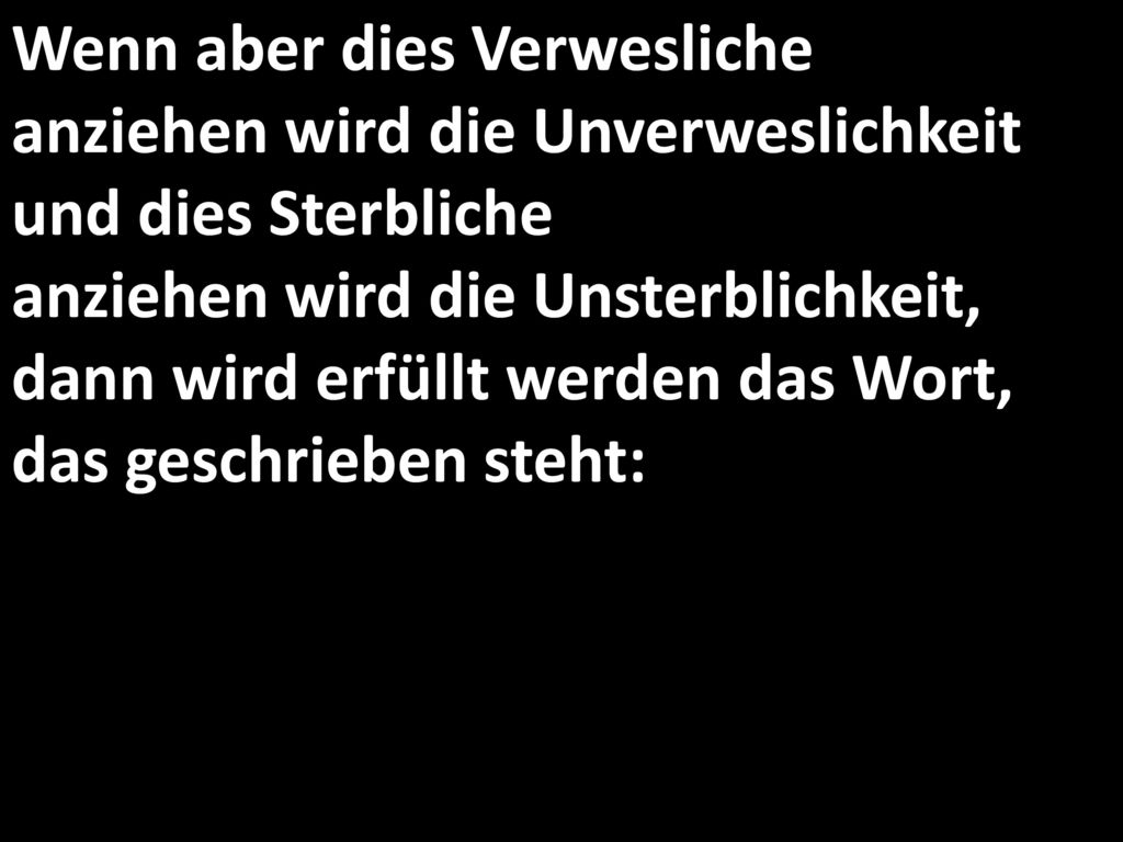 Wenn aber dies Verwesliche anziehen wird die Unverweslichkeit und dies Sterbliche anziehen wird die Unsterblichkeit, dann wird erfüllt werden das Wort, das geschrieben steht: