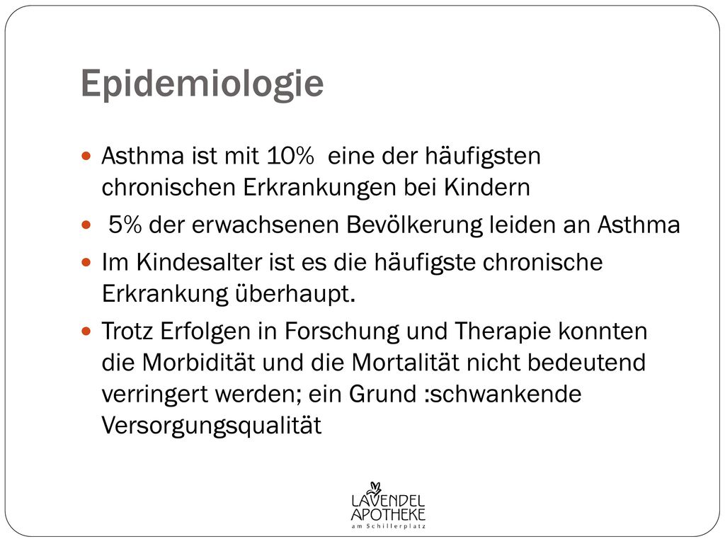 Epidemiologie Asthma ist mit 10% eine der häufigsten chronischen Erkrankungen bei Kindern. 5% der erwachsenen Bevölkerung leiden an Asthma.