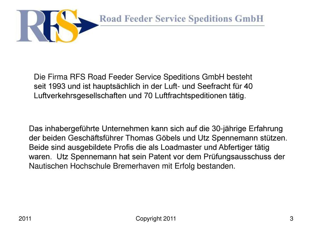 Die Firma RFS Road Feeder Service Speditions GmbH besteht seit 1993 und ist hauptsächlich in der Luft- und Seefracht für 40 Luftverkehrsgesellschaften und 70 Luftfrachtspeditionen tätig.