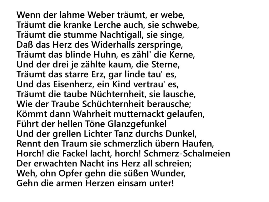 Wenn der lahme Weber träumt, er webe, Träumt die kranke Lerche auch, sie schwebe, Träumt die stumme Nachtigall, sie singe, Daß das Herz des Widerhalls zerspringe, Träumt das blinde Huhn, es zähl die Kerne, Und der drei je zählte kaum, die Sterne, Träumt das starre Erz, gar linde tau es, Und das Eisenherz, ein Kind vertrau es, Träumt die taube Nüchternheit, sie lausche, Wie der Traube Schüchternheit berausche; Kömmt dann Wahrheit mutternackt gelaufen, Führt der hellen Töne Glanzgefunkel Und der grellen Lichter Tanz durchs Dunkel, Rennt den Traum sie schmerzlich übern Haufen, Horch.