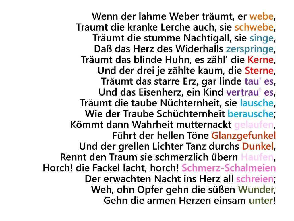 Wenn der lahme Weber träumt, er webe, Träumt die kranke Lerche auch, sie schwebe, Träumt die stumme Nachtigall, sie singe, Daß das Herz des Widerhalls zerspringe, Träumt das blinde Huhn, es zähl die Kerne, Und der drei je zählte kaum, die Sterne, Träumt das starre Erz, gar linde tau es, Und das Eisenherz, ein Kind vertrau es, Träumt die taube Nüchternheit, sie lausche, Wie der Traube Schüchternheit berausche; Kömmt dann Wahrheit mutternackt gelaufen, Führt der hellen Töne Glanzgefunkel Und der grellen Lichter Tanz durchs Dunkel, Rennt den Traum sie schmerzlich übern Haufen, Horch.