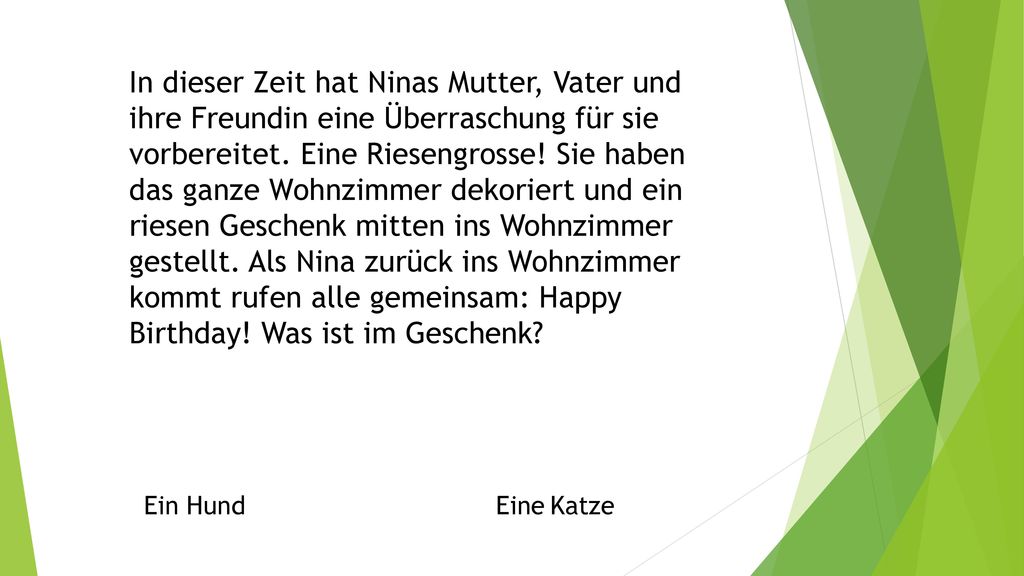 In dieser Zeit hat Ninas Mutter, Vater und ihre Freundin eine Überraschung für sie vorbereitet. Eine Riesengrosse! Sie haben das ganze Wohnzimmer dekoriert und ein riesen Geschenk mitten ins Wohnzimmer gestellt. Als Nina zurück ins Wohnzimmer kommt rufen alle gemeinsam: Happy Birthday! Was ist im Geschenk