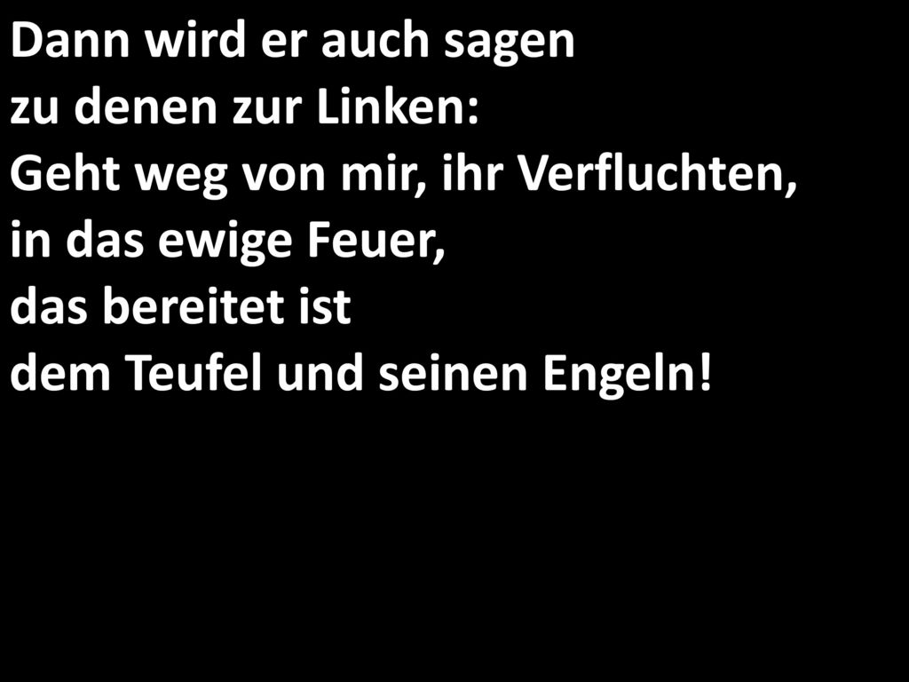 Dann wird er auch sagen zu denen zur Linken: Geht weg von mir, ihr Verfluchten, in das ewige Feuer, das bereitet ist dem Teufel und seinen Engeln!