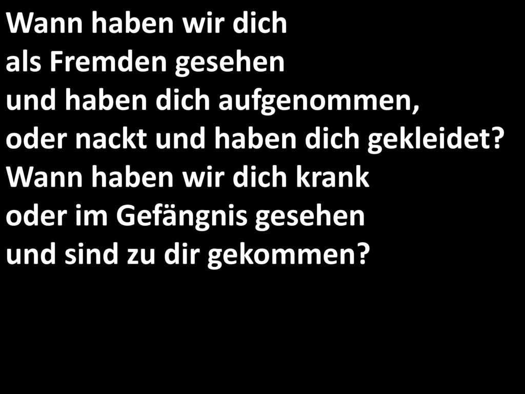 Wann haben wir dich als Fremden gesehen und haben dich aufgenommen, oder nackt und haben dich gekleidet.