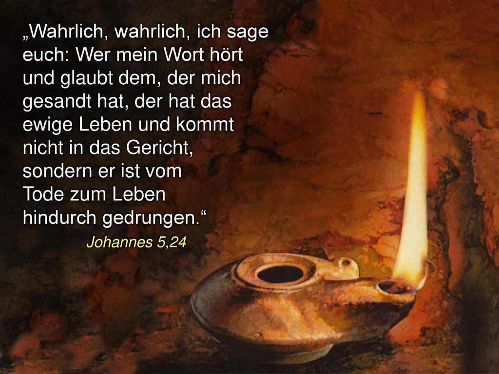 „Wahrlich, wahrlich, ich sage euch: Wer mein Wort hört und glaubt dem, der mich gesandt hat, der hat das ewige Leben und kommt nicht in das Gericht, sondern er ist vom Tode zum Leben hindurch gedrungen. Johannes 5,24