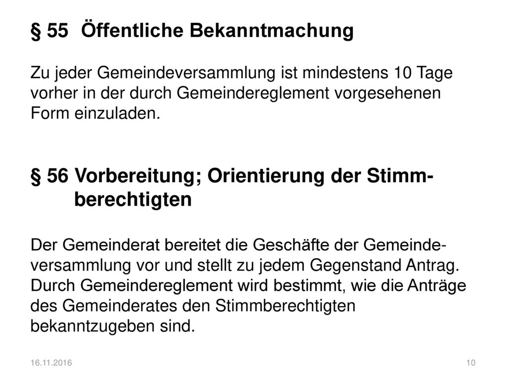 § 55 Öffentliche Bekanntmachung Zu jeder Gemeindeversammlung ist mindestens 10 Tage vorher in der durch Gemeindereglement vorgesehenen Form einzuladen. § 56 Vorbereitung; Orientierung der Stimm- berechtigten Der Gemeinderat bereitet die Geschäfte der Gemeinde-versammlung vor und stellt zu jedem Gegenstand Antrag. Durch Gemeindereglement wird bestimmt, wie die Anträge des Gemeinderates den Stimmberechtigten bekanntzugeben sind.
