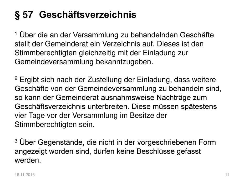 § 57 Geschäftsverzeichnis 1 Über die an der Versammlung zu behandelnden Geschäfte stellt der Gemeinderat ein Verzeichnis auf. Dieses ist den Stimmberechtigten gleichzeitig mit der Einladung zur Gemeindeversammlung bekanntzugeben. 2 Ergibt sich nach der Zustellung der Einladung, dass weitere Geschäfte von der Gemeindeversammlung zu behandeln sind, so kann der Gemeinderat ausnahmsweise Nachträge zum Geschäftsverzeichnis unterbreiten. Diese müssen spätestens vier Tage vor der Versammlung im Besitze der Stimmberechtigten sein. 3 Über Gegenstände, die nicht in der vorgeschriebenen Form angezeigt worden sind, dürfen keine Beschlüsse gefasst werden.