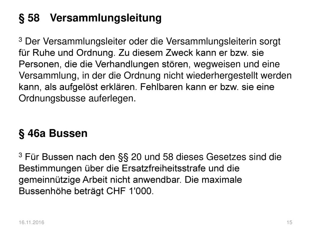 § 58 Versammlungsleitung 3 Der Versammlungsleiter oder die Versammlungsleiterin sorgt für Ruhe und Ordnung. Zu diesem Zweck kann er bzw. sie Personen, die die Verhandlungen stören, wegweisen und eine Versammlung, in der die Ordnung nicht wiederhergestellt werden kann, als aufgelöst erklären. Fehlbaren kann er bzw. sie eine Ordnungsbusse auferlegen. § 46a Bussen 3 Für Bussen nach den §§ 20 und 58 dieses Gesetzes sind die Bestimmungen über die Ersatzfreiheitsstrafe und die gemeinnützige Arbeit nicht anwendbar. Die maximale Bussenhöhe beträgt CHF