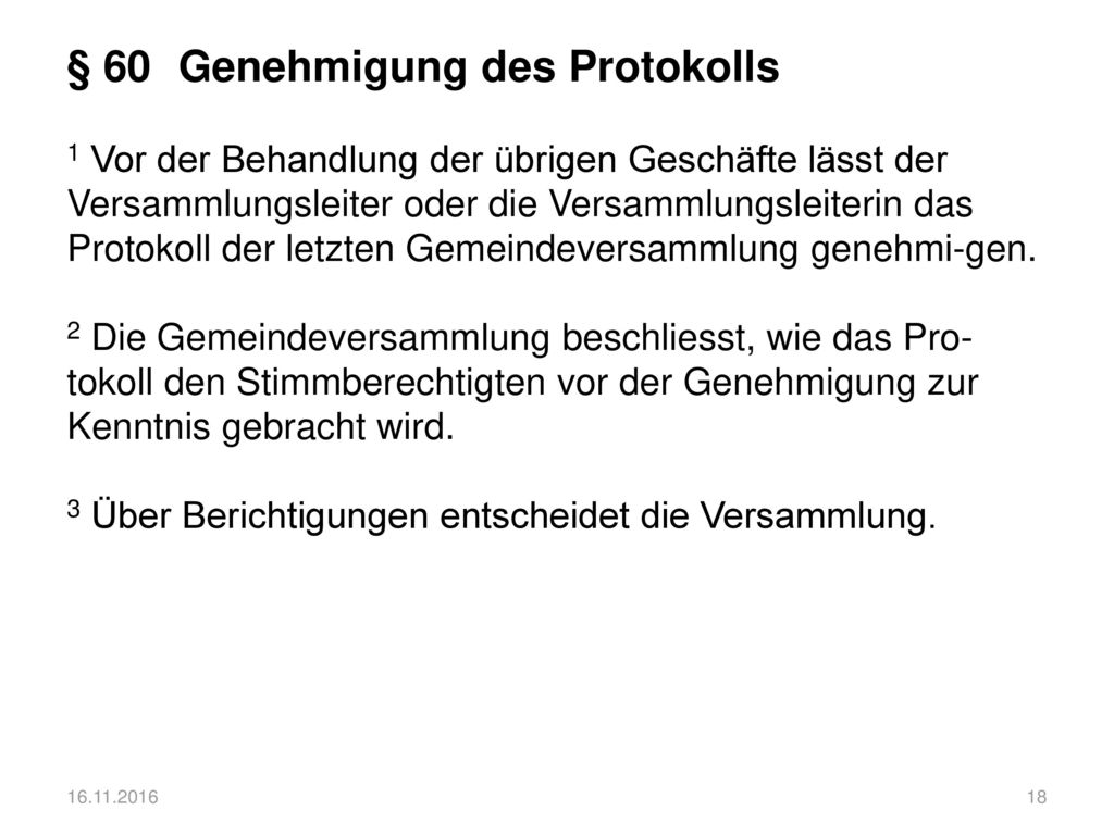 § 60 Genehmigung des Protokolls 1 Vor der Behandlung der übrigen Geschäfte lässt der Versammlungsleiter oder die Versammlungsleiterin das Protokoll der letzten Gemeindeversammlung genehmi-gen. 2 Die Gemeindeversammlung beschliesst, wie das Pro-tokoll den Stimmberechtigten vor der Genehmigung zur Kenntnis gebracht wird. 3 Über Berichtigungen entscheidet die Versammlung.