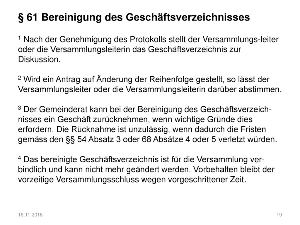 § 61 Bereinigung des Geschäftsverzeichnisses 1 Nach der Genehmigung des Protokolls stellt der Versammlungs-leiter oder die Versammlungsleiterin das Geschäftsverzeichnis zur Diskussion. 2 Wird ein Antrag auf Änderung der Reihenfolge gestellt, so lässt der Versammlungsleiter oder die Versammlungsleiterin darüber abstimmen. 3 Der Gemeinderat kann bei der Bereinigung des Geschäftsverzeich-nisses ein Geschäft zurücknehmen, wenn wichtige Gründe dies erfordern. Die Rücknahme ist unzulässig, wenn dadurch die Fristen gemäss den §§ 54 Absatz 3 oder 68 Absätze 4 oder 5 verletzt würden. 4 Das bereinigte Geschäftsverzeichnis ist für die Versammlung ver-bindlich und kann nicht mehr geändert werden. Vorbehalten bleibt der vorzeitige Versammlungsschluss wegen vorgeschrittener Zeit.