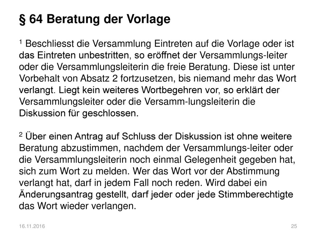 § 64 Beratung der Vorlage 1 Beschliesst die Versammlung Eintreten auf die Vorlage oder ist das Eintreten unbestritten, so eröffnet der Versammlungs-leiter oder die Versammlungsleiterin die freie Beratung. Diese ist unter Vorbehalt von Absatz 2 fortzusetzen, bis niemand mehr das Wort verlangt. Liegt kein weiteres Wortbegehren vor, so erklärt der Versammlungsleiter oder die Versamm-lungsleiterin die Diskussion für geschlossen. 2 Über einen Antrag auf Schluss der Diskussion ist ohne weitere Beratung abzustimmen, nachdem der Versammlungs-leiter oder die Versammlungsleiterin noch einmal Gelegenheit gegeben hat, sich zum Wort zu melden. Wer das Wort vor der Abstimmung verlangt hat, darf in jedem Fall noch reden. Wird dabei ein Änderungsantrag gestellt, darf jeder oder jede Stimmberechtigte das Wort wieder verlangen.