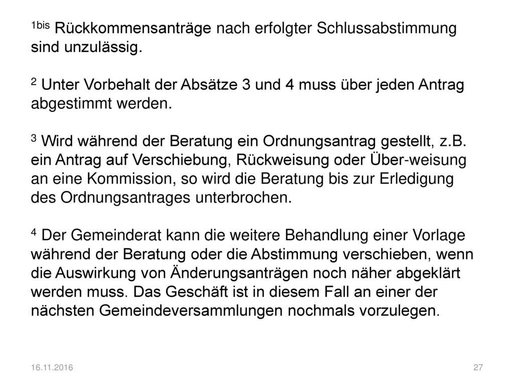 1bis Rückkommensanträge nach erfolgter Schlussabstimmung sind unzulässig. 2 Unter Vorbehalt der Absätze 3 und 4 muss über jeden Antrag abgestimmt werden. 3 Wird während der Beratung ein Ordnungsantrag gestellt, z.B. ein Antrag auf Verschiebung, Rückweisung oder Über-weisung an eine Kommission, so wird die Beratung bis zur Erledigung des Ordnungsantrages unterbrochen. 4 Der Gemeinderat kann die weitere Behandlung einer Vorlage während der Beratung oder die Abstimmung verschieben, wenn die Auswirkung von Änderungsanträgen noch näher abgeklärt werden muss. Das Geschäft ist in diesem Fall an einer der nächsten Gemeindeversammlungen nochmals vorzulegen.