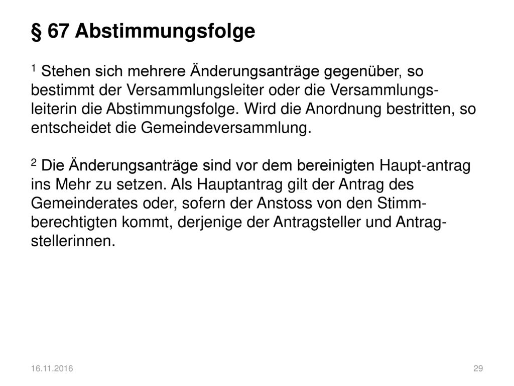 § 67 Abstimmungsfolge 1 Stehen sich mehrere Änderungsanträge gegenüber, so bestimmt der Versammlungsleiter oder die Versammlungs-leiterin die Abstimmungsfolge. Wird die Anordnung bestritten, so entscheidet die Gemeindeversammlung. 2 Die Änderungsanträge sind vor dem bereinigten Haupt-antrag ins Mehr zu setzen. Als Hauptantrag gilt der Antrag des Gemeinderates oder, sofern der Anstoss von den Stimm-berechtigten kommt, derjenige der Antragsteller und Antrag-stellerinnen.