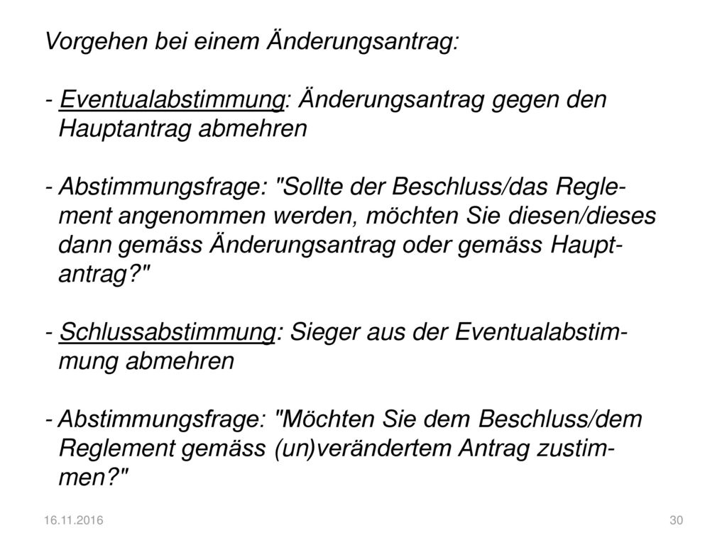 Vorgehen bei einem Änderungsantrag: - Eventualabstimmung: Änderungsantrag gegen den Hauptantrag abmehren - Abstimmungsfrage: Sollte der Beschluss/das Regle- ment angenommen werden, möchten Sie diesen/dieses dann gemäss Änderungsantrag oder gemäss Haupt- antrag - Schlussabstimmung: Sieger aus der Eventualabstim- mung abmehren - Abstimmungsfrage: Möchten Sie dem Beschluss/dem Reglement gemäss (un)verändertem Antrag zustim- men
