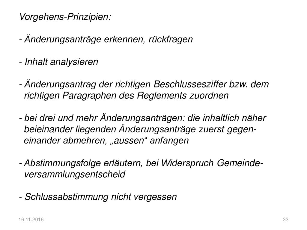 Vorgehens-Prinzipien: - Änderungsanträge erkennen, rückfragen - Inhalt analysieren - Änderungsantrag der richtigen Beschlussesziffer bzw. dem richtigen Paragraphen des Reglements zuordnen - bei drei und mehr Änderungsanträgen: die inhaltlich näher beieinander liegenden Änderungsanträge zuerst gegen- einander abmehren, „aussen anfangen - Abstimmungsfolge erläutern, bei Widerspruch Gemeinde- versammlungsentscheid - Schlussabstimmung nicht vergessen