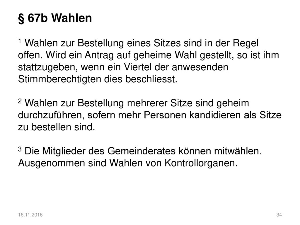 § 67b Wahlen 1 Wahlen zur Bestellung eines Sitzes sind in der Regel offen. Wird ein Antrag auf geheime Wahl gestellt, so ist ihm stattzugeben, wenn ein Viertel der anwesenden Stimmberechtigten dies beschliesst. 2 Wahlen zur Bestellung mehrerer Sitze sind geheim durchzuführen, sofern mehr Personen kandidieren als Sitze zu bestellen sind. 3 Die Mitglieder des Gemeinderates können mitwählen. Ausgenommen sind Wahlen von Kontrollorganen.