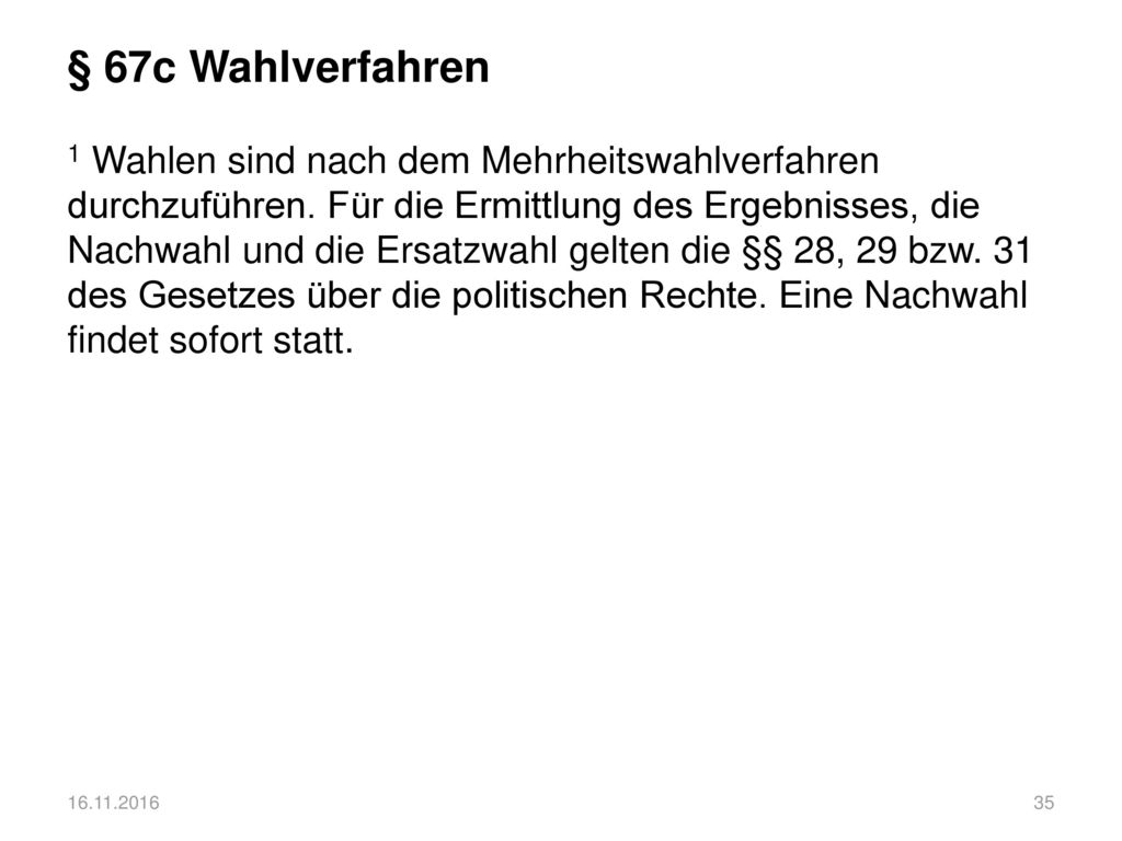 § 67c Wahlverfahren 1 Wahlen sind nach dem Mehrheitswahlverfahren durchzuführen. Für die Ermittlung des Ergebnisses, die Nachwahl und die Ersatzwahl gelten die §§ 28, 29 bzw. 31 des Gesetzes über die politischen Rechte. Eine Nachwahl findet sofort statt.