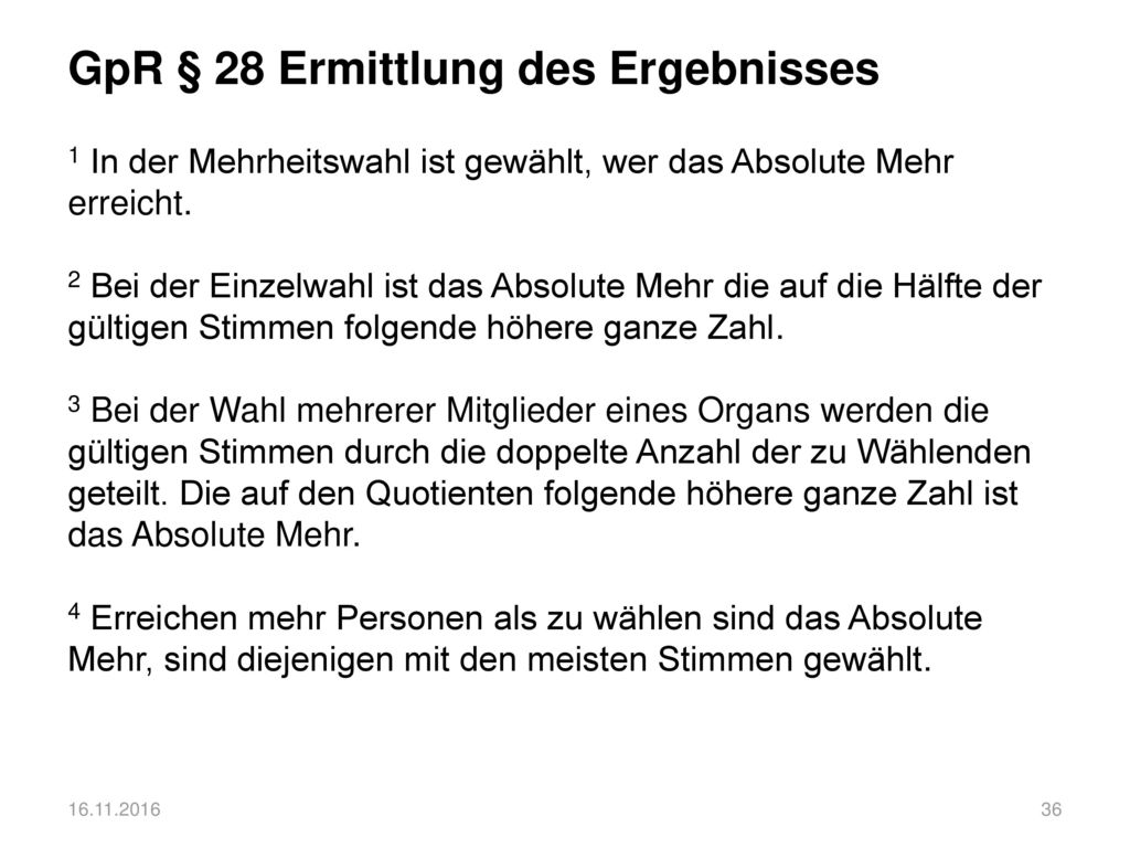 GpR § 28 Ermittlung des Ergebnisses 1 In der Mehrheitswahl ist gewählt, wer das Absolute Mehr erreicht. 2 Bei der Einzelwahl ist das Absolute Mehr die auf die Hälfte der gültigen Stimmen folgende höhere ganze Zahl. 3 Bei der Wahl mehrerer Mitglieder eines Organs werden die gültigen Stimmen durch die doppelte Anzahl der zu Wählenden geteilt. Die auf den Quotienten folgende höhere ganze Zahl ist das Absolute Mehr. 4 Erreichen mehr Personen als zu wählen sind das Absolute Mehr, sind diejenigen mit den meisten Stimmen gewählt.