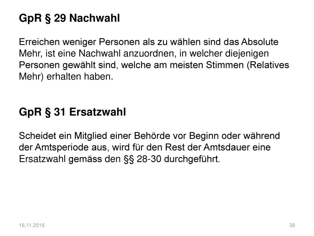 GpR § 29 Nachwahl Erreichen weniger Personen als zu wählen sind das Absolute Mehr, ist eine Nachwahl anzuordnen, in welcher diejenigen Personen gewählt sind, welche am meisten Stimmen (Relatives Mehr) erhalten haben. GpR § 31 Ersatzwahl Scheidet ein Mitglied einer Behörde vor Beginn oder während der Amtsperiode aus, wird für den Rest der Amtsdauer eine Ersatzwahl gemäss den §§ durchgeführt.