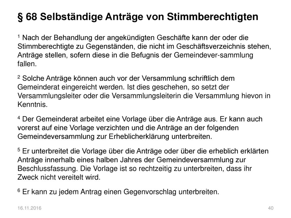 § 68 Selbständige Anträge von Stimmberechtigten 1 Nach der Behandlung der angekündigten Geschäfte kann der oder die Stimmberechtigte zu Gegenständen, die nicht im Geschäftsverzeichnis stehen, Anträge stellen, sofern diese in die Befugnis der Gemeindever-sammlung fallen. 2 Solche Anträge können auch vor der Versammlung schriftlich dem Gemeinderat eingereicht werden. Ist dies geschehen, so setzt der Versammlungsleiter oder die Versammlungsleiterin die Versammlung hievon in Kenntnis. 4 Der Gemeinderat arbeitet eine Vorlage über die Anträge aus. Er kann auch vorerst auf eine Vorlage verzichten und die Anträge an der folgenden Gemeindeversammlung zur Erheblicherklärung unterbreiten. 5 Er unterbreitet die Vorlage über die Anträge oder über die erheblich erklärten Anträge innerhalb eines halben Jahres der Gemeindeversammlung zur Beschlussfassung. Die Vorlage ist so rechtzeitig zu unterbreiten, dass ihr Zweck nicht vereitelt wird. 6 Er kann zu jedem Antrag einen Gegenvorschlag unterbreiten.