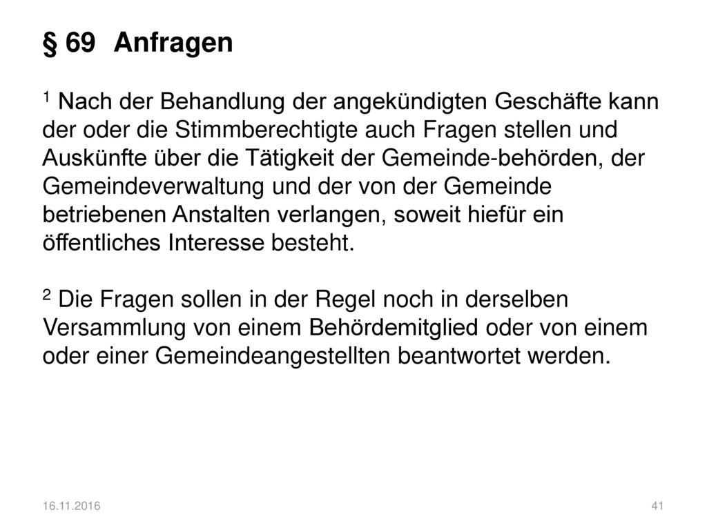 § 69 Anfragen 1 Nach der Behandlung der angekündigten Geschäfte kann der oder die Stimmberechtigte auch Fragen stellen und Auskünfte über die Tätigkeit der Gemeinde-behörden, der Gemeindeverwaltung und der von der Gemeinde betriebenen Anstalten verlangen, soweit hiefür ein öffentliches Interesse besteht. 2 Die Fragen sollen in der Regel noch in derselben Versammlung von einem Behördemitglied oder von einem oder einer Gemeindeangestellten beantwortet werden.