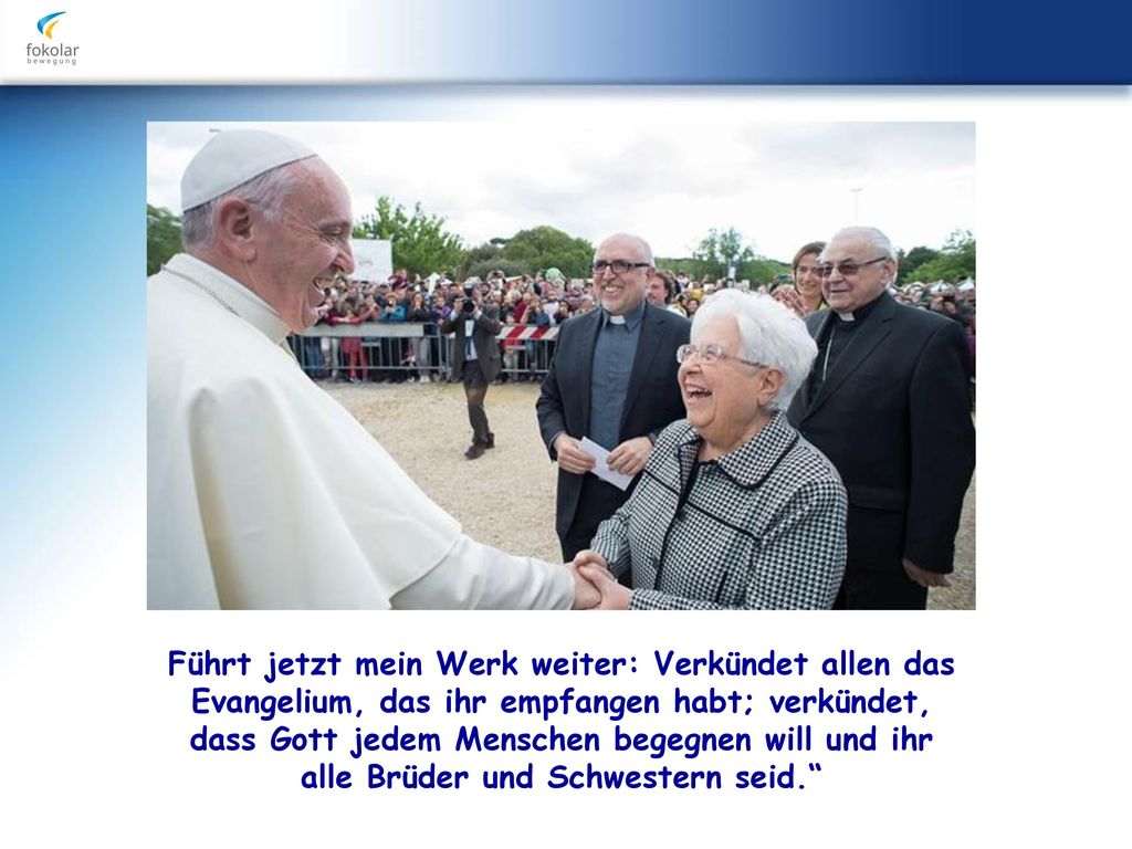 Führt jetzt mein Werk weiter: Verkündet allen das Evangelium, das ihr empfangen habt; verkündet, dass Gott jedem Menschen begegnen will und ihr alle Brüder und Schwestern seid.