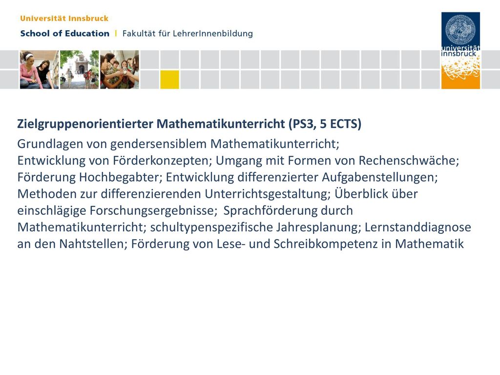 Zielgruppenorientierter Mathematikunterricht (PS3, 5 ECTS) Grundlagen von gendersensiblem Mathematikunterricht; Entwicklung von Förderkonzepten; Umgang mit Formen von Rechenschwäche; Förderung Hochbegabter; Entwicklung differenzierter Aufgabenstellungen; Methoden zur differenzierenden Unterrichtsgestaltung; Überblick über einschlägige Forschungsergebnisse; Sprachförderung durch Mathematikunterricht; schultypenspezifische Jahresplanung; Lernstanddiagnose an den Nahtstellen; Förderung von Lese- und Schreibkompetenz in Mathematik
