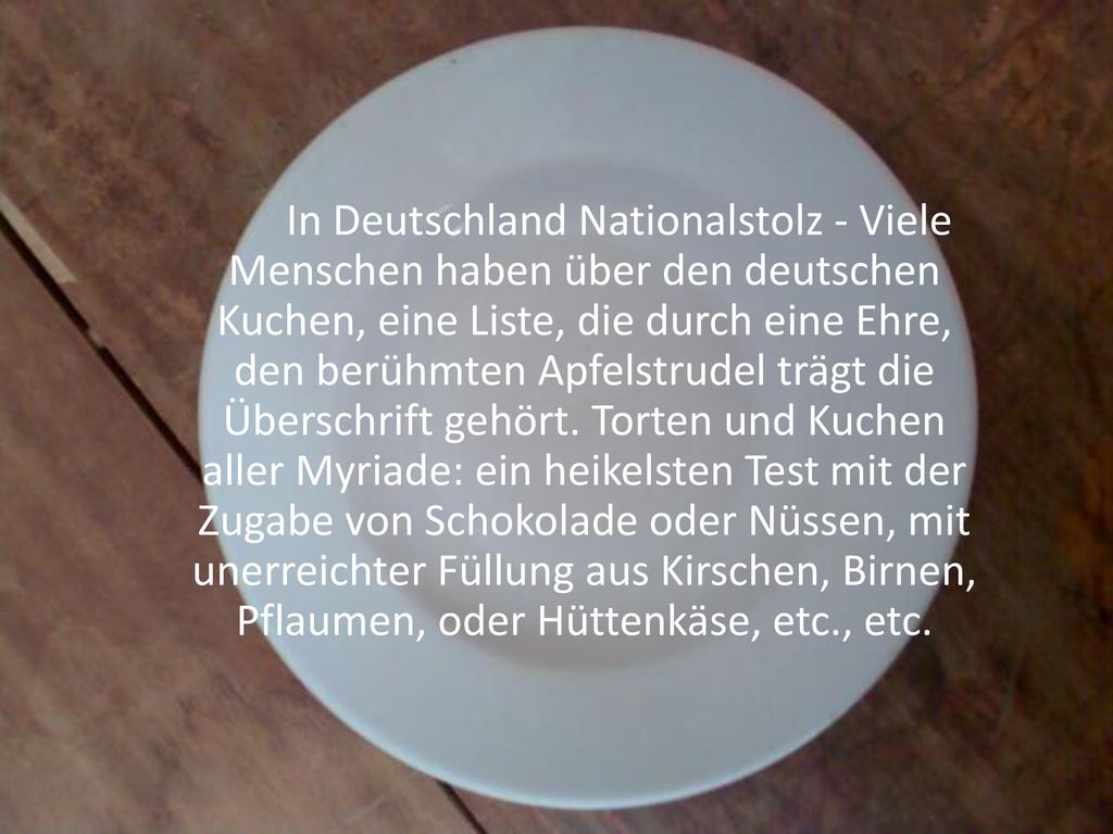 In Deutschland Nationalstolz - Viele Menschen haben über den deutschen Kuchen, eine Liste, die durch eine Ehre, den berühmten Apfelstrudel trägt die Überschrift gehört. Torten und Kuchen aller Myriade: ein heikelsten Test mit der Zugabe von Schokolade oder Nüssen, mit unerreichter Füllung aus Kirschen, Birnen, Pflaumen, oder Hüttenkäse, etc., etc.