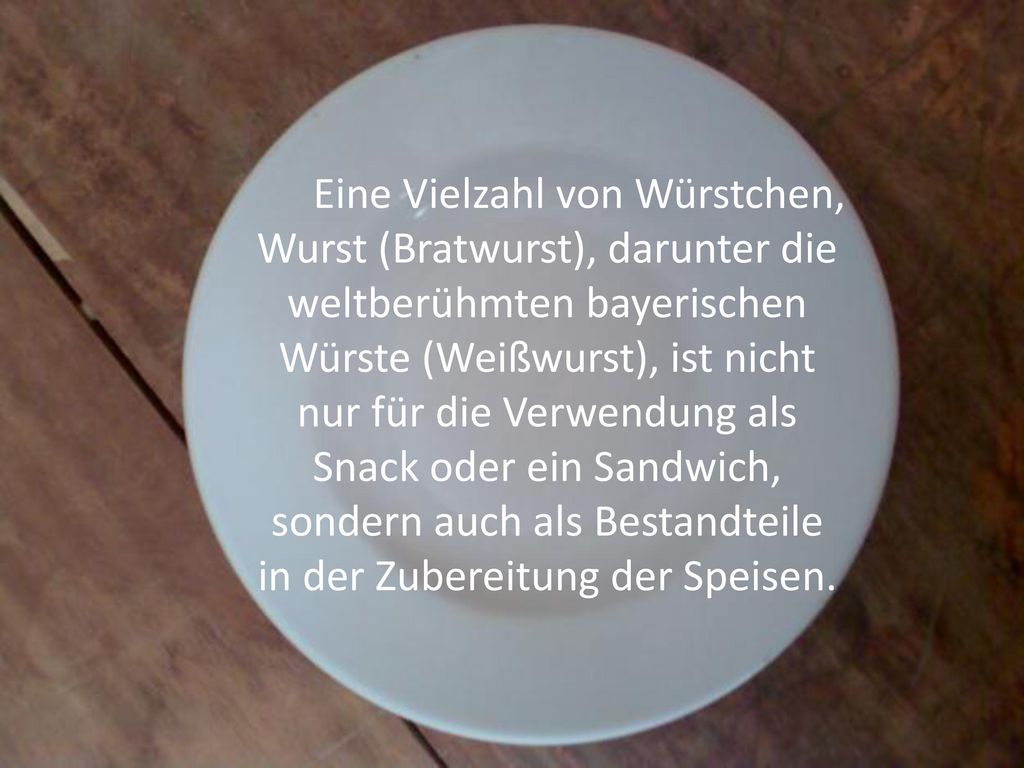 Eine Vielzahl von Würstchen, Wurst (Bratwurst), darunter die weltberühmten bayerischen Würste (Weißwurst), ist nicht nur für die Verwendung als Snack oder ein Sandwich, sondern auch als Bestandteile in der Zubereitung der Speisen.