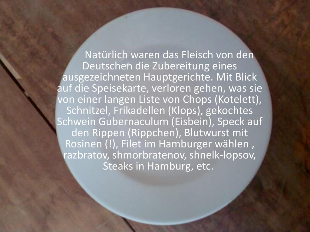 Natürlich waren das Fleisch von den Deutschen die Zubereitung eines ausgezeichneten Hauptgerichte. Mit Blick auf die Speisekarte, verloren gehen, was sie von einer langen Liste von Chops (Kotelett), Schnitzel, Frikadellen (Klops), gekochtes Schwein Gubernaculum (Eisbein), Speck auf den Rippen (Rippchen), Blutwurst mit Rosinen (!), Filet im Hamburger wählen , razbratov, shmorbratenov, shnelk-lopsov, Steaks in Hamburg, etc.