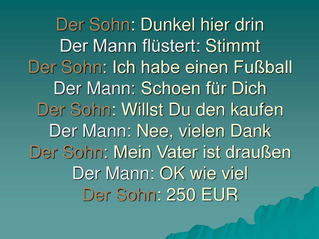 Der Sohn: Dunkel hier drin Der Mann flüstert: Stimmt Der Sohn: Ich habe einen Fußball Der Mann: Schoen für Dich Der Sohn: Willst Du den kaufen Der Mann: Nee, vielen Dank Der Sohn: Mein Vater ist draußen Der Mann: OK wie viel Der Sohn: 250 EUR