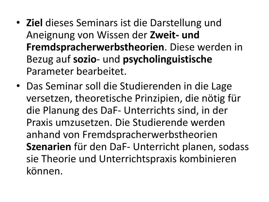 Ziel dieses Seminars ist die Darstellung und Aneignung von Wissen der Zweit- und Fremdspracherwerbstheorien. Diese werden in Bezug auf sozio- und psycholinguistische Parameter bearbeitet.