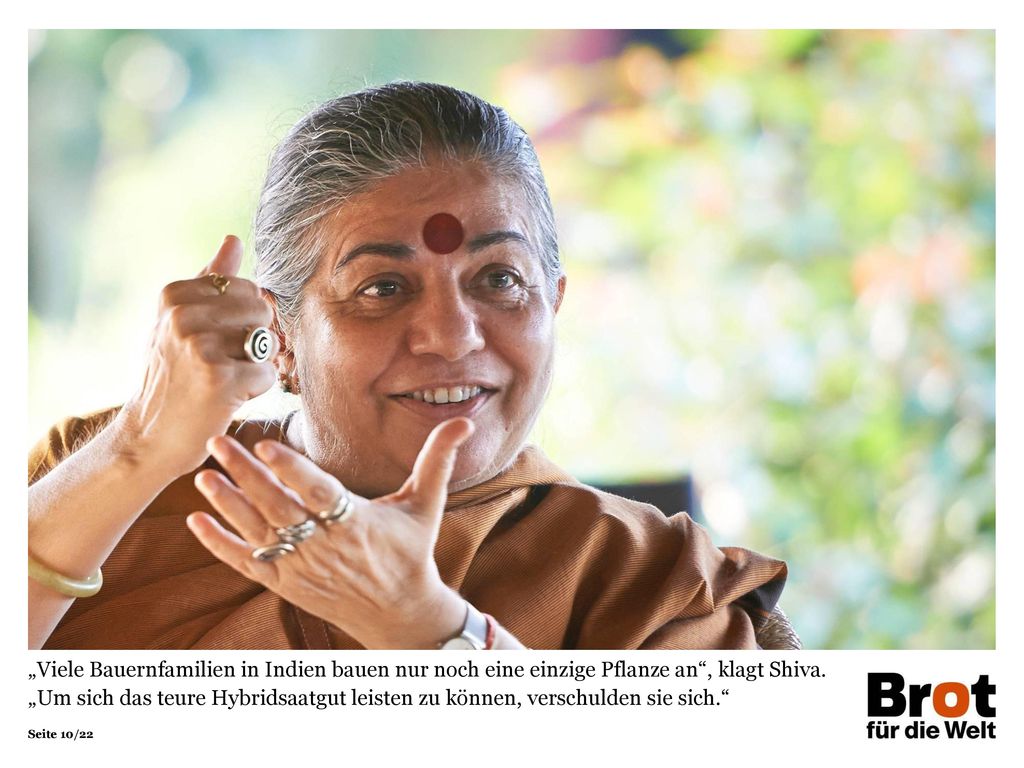 „Viele Bauernfamilien in Indien bauen nur noch eine einzige Pflanze an , klagt Shiva. „Um sich das teure Hybridsaatgut leisten zu können, verschulden sie sich.