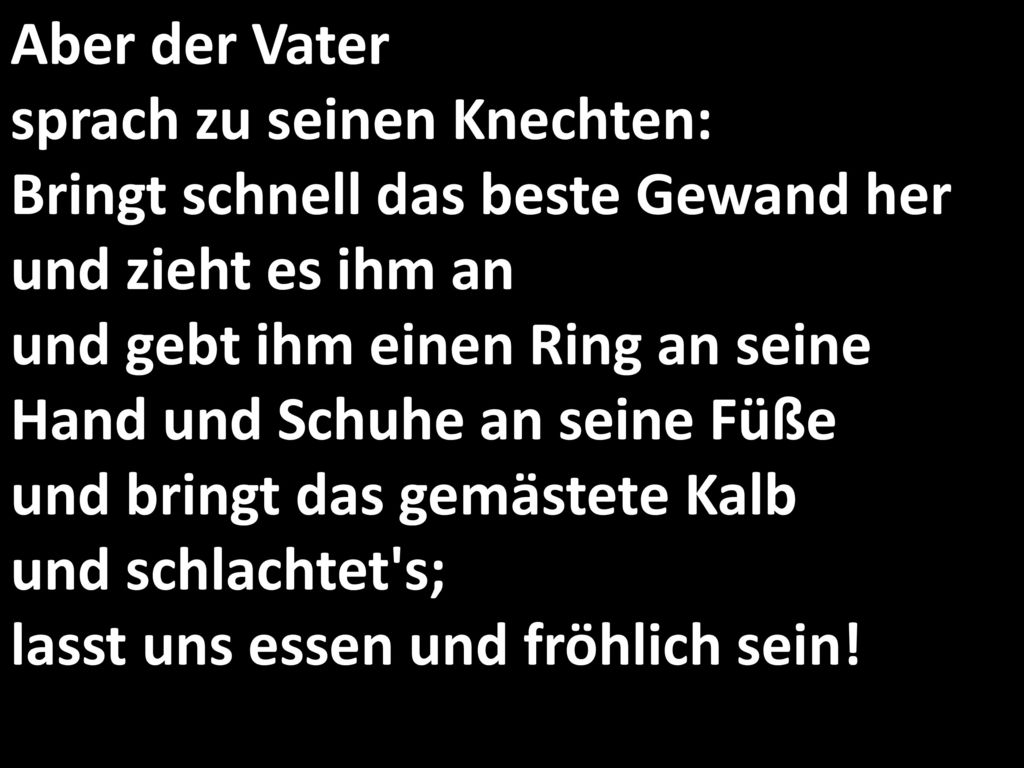 Aber der Vater sprach zu seinen Knechten: Bringt schnell das beste Gewand her und zieht es ihm an und gebt ihm einen Ring an seine Hand und Schuhe an seine Füße und bringt das gemästete Kalb und schlachtet s; lasst uns essen und fröhlich sein!
